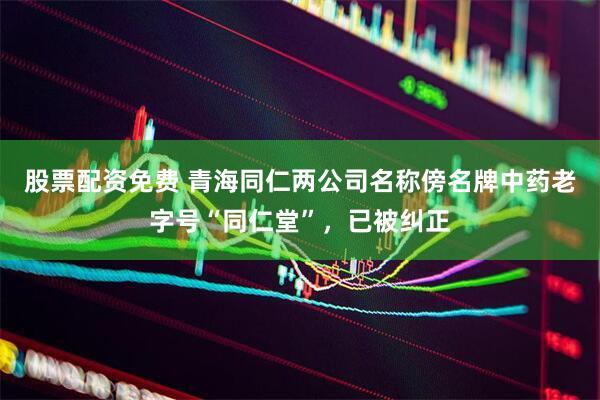股票配资免费 青海同仁两公司名称傍名牌中药老字号“同仁堂”，已被纠正