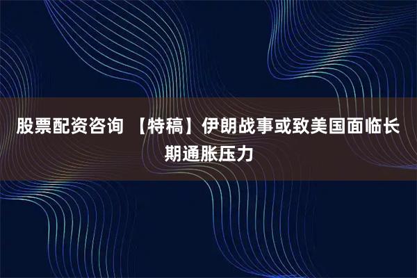 股票配资咨询 【特稿】伊朗战事或致美国面临长期通胀压力