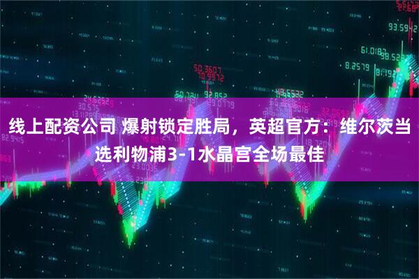 线上配资公司 爆射锁定胜局，英超官方：维尔茨当选利物浦3-1水晶宫全场最佳
