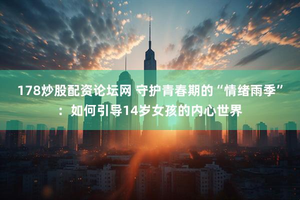 178炒股配资论坛网 守护青春期的“情绪雨季”：如何引导14岁女孩的内心世界