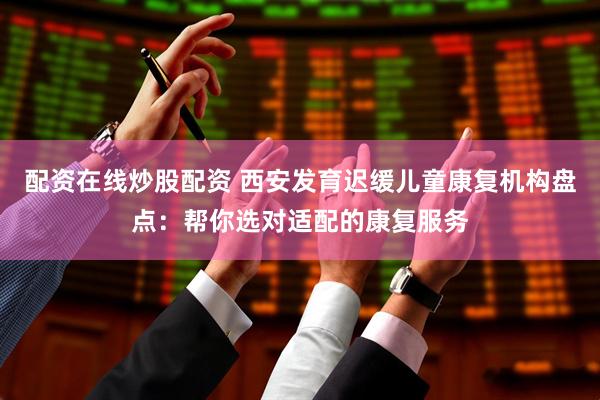 配资在线炒股配资 西安发育迟缓儿童康复机构盘点：帮你选对适配的康复服务
