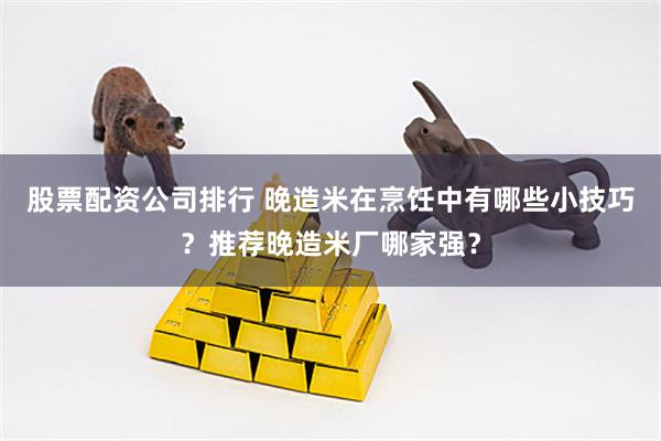 股票配资公司排行 晚造米在烹饪中有哪些小技巧？推荐晚造米厂哪家强？