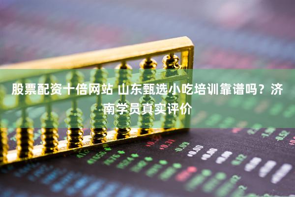 股票配资十倍网站 山东甄选小吃培训靠谱吗？济南学员真实评价