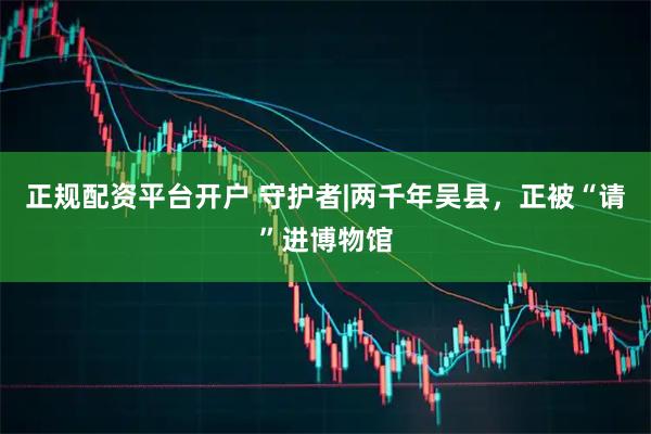 正规配资平台开户 守护者|两千年吴县，正被“请”进博物馆