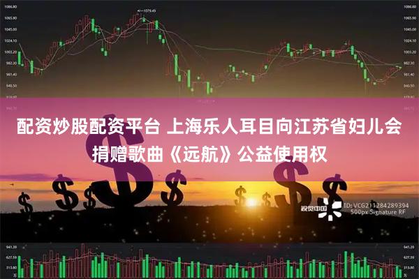 配资炒股配资平台 上海乐人耳目向江苏省妇儿会捐赠歌曲《远航》公益使用权