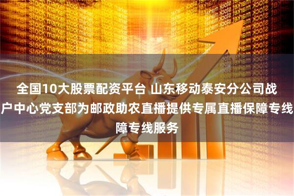 全国10大股票配资平台 山东移动泰安分公司战略客户中心党支部为邮政助农直播提供专属直播保障专线服务