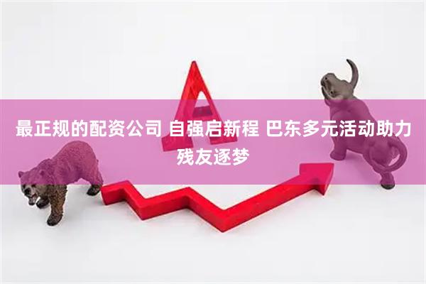 最正规的配资公司 自强启新程 巴东多元活动助力残友逐梦