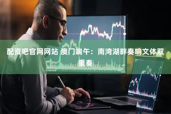 配资吧官网网站 澳门端午：南湾湖畔奏响文体双重奏
