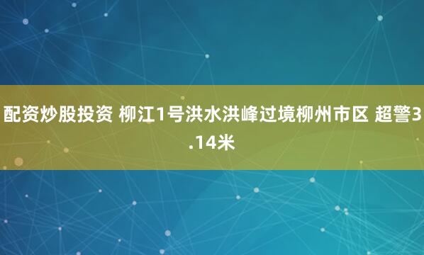 配资炒股投资 柳江1号洪水洪峰过境柳州市区 超警3.14米