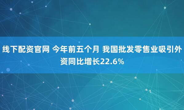 线下配资官网 今年前五个月 我国批发零售业吸引外资同比增长22.6%