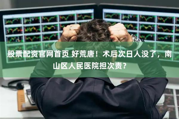 股票配资官网首页 好荒唐！术后次日人没了，南山区人民医院担次责？