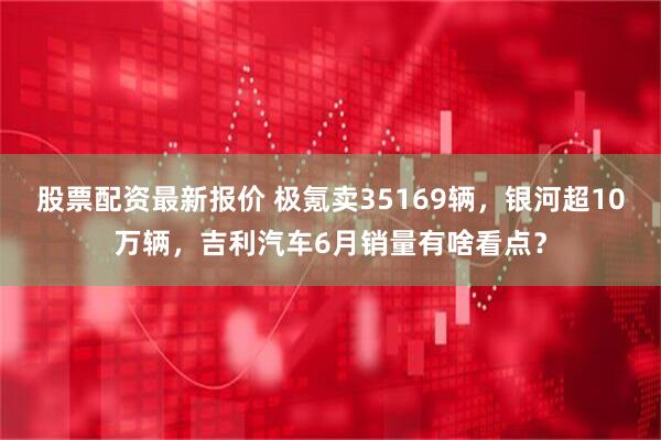 股票配资最新报价 极氪卖35169辆，银河超10万辆，吉利汽车6月销量有啥看点？