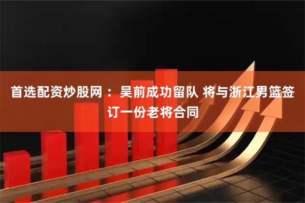 首选配资炒股网 ：吴前成功留队 将与浙江男篮签订一份老将合同