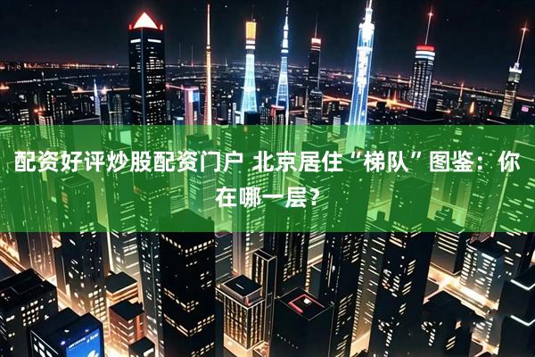 配资好评炒股配资门户 北京居住“梯队”图鉴：你在哪一层？