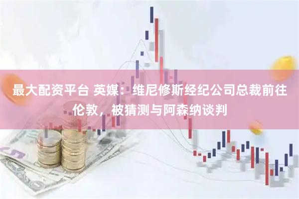 最大配资平台 英媒：维尼修斯经纪公司总裁前往伦敦，被猜测与阿森纳谈判