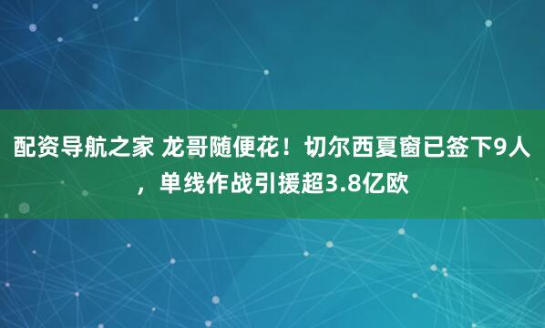 配资导航之家 龙哥随便花！切尔西夏窗已签下9人，单线作战引援超3.8亿欧