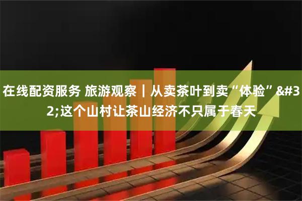 在线配资服务 旅游观察｜从卖茶叶到卖“体验” 这个山村让茶山经济不只属于春天