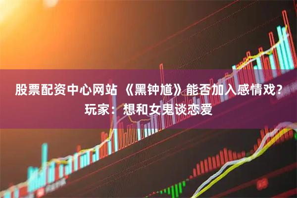 股票配资中心网站 《黑钟馗》能否加入感情戏？玩家：想和女鬼谈恋爱