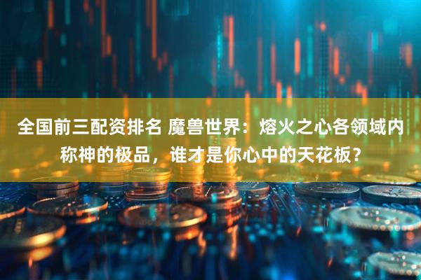 全国前三配资排名 魔兽世界：熔火之心各领域内称神的极品，谁才是你心中的天花板？