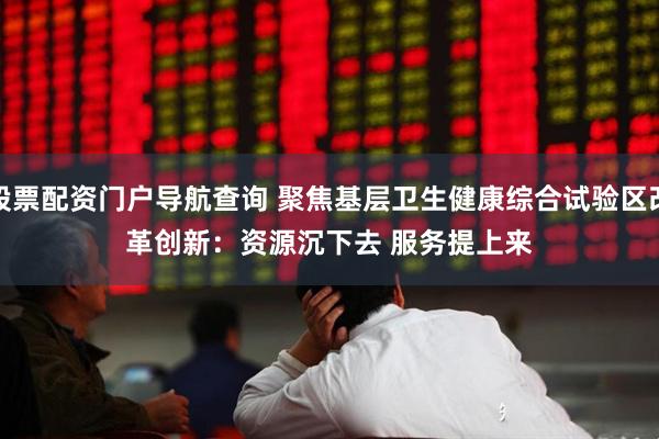 股票配资门户导航查询 聚焦基层卫生健康综合试验区改革创新：资源沉下去 服务提上来