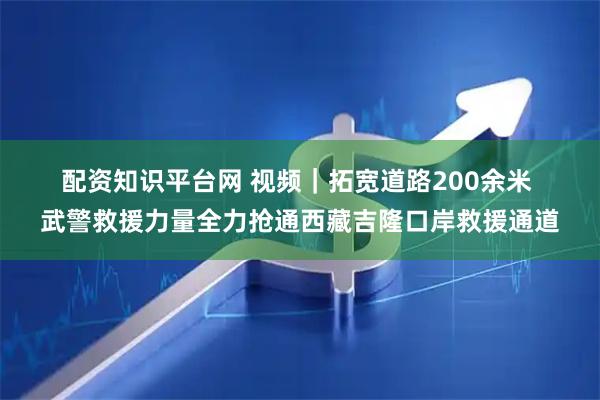 配资知识平台网 视频｜拓宽道路200余米 武警救援力量全力抢通西藏吉隆口岸救援通道