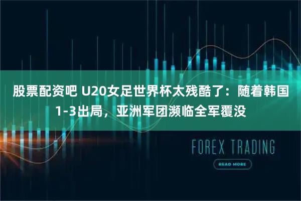 股票配资吧 U20女足世界杯太残酷了：随着韩国1-3出局，亚洲军团濒临全军覆没